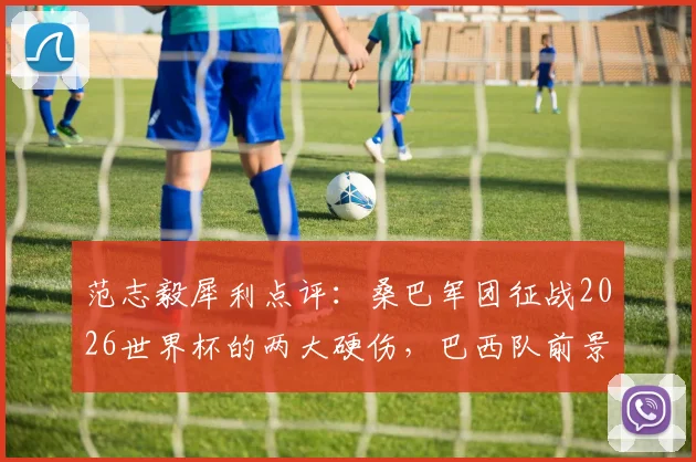 范志毅犀利点评:桑巴军团征战2026世界杯的两大硬伤,巴西队前景依然不乐观