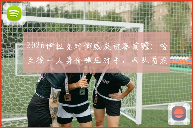 2026伊拉克对挪威友谊赛前瞻:哈兰德一人身价碾压对手,两队首发阵容价值深度解析