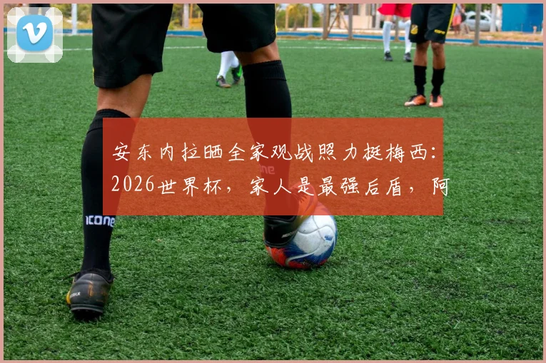 安东内拉晒全家观战照力挺梅西:2026世界杯,家人是最强后盾,阿根廷加油!