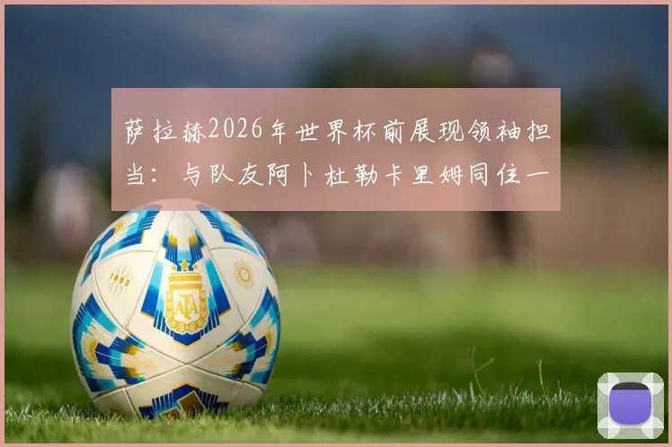 萨拉赫2026年世界杯前展现领袖担当：与队友阿卜杜勒卡里姆同住一室，埃及媒体揭秘更衣室温情细节