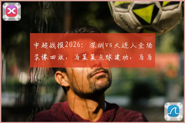 中超战报2026：深圳vs大连人全场录像回放，马莱莱点球建功，马马杜乌龙送礼，双方1-1握手言和