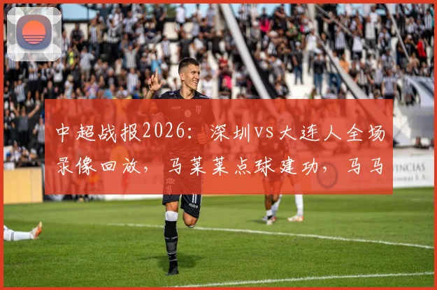 中超战报2026：深圳vs大连人全场录像回放，马莱莱点球建功，马马杜乌龙送礼，双方1-1握手言和