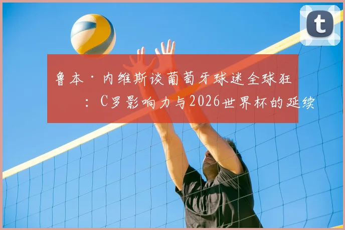 鲁本·内维斯谈葡萄牙球迷全球狂潮：C罗影响力与2026世界杯的延续密码