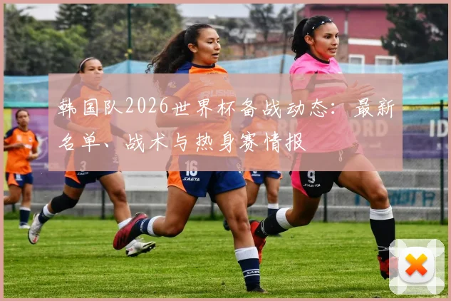 韩国队2026世界杯备战动态：最新名单、战术与热身赛情报