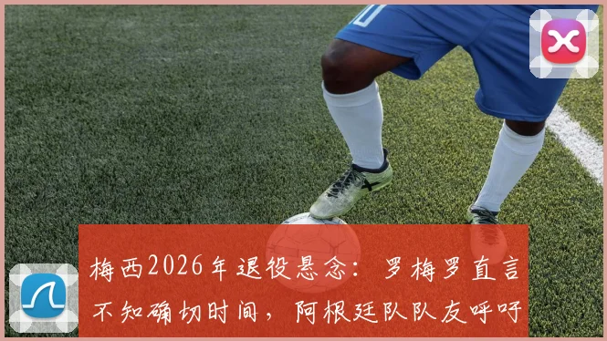 梅西2026年退役悬念：罗梅罗直言不知确切时间，阿根廷队队友呼吁球迷珍惜当下