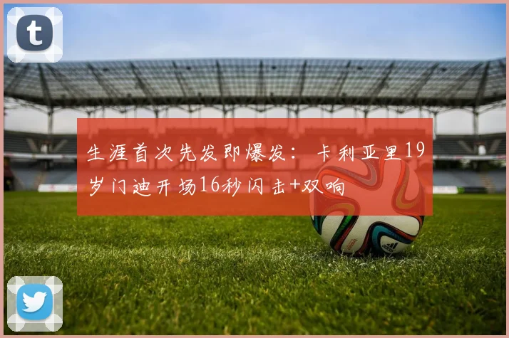 生涯首次先发即爆发：卡利亚里19岁门迪开场16秒闪击+双响