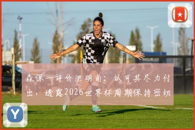 森保一评价洪明甫：认可其尽力付出，透露2026世界杯周期保持密切交流，亚洲名帅互动引关注