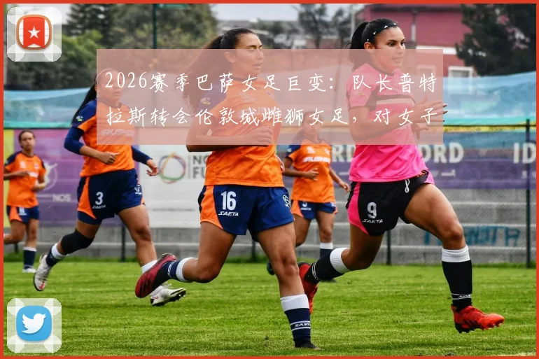 2026赛季巴萨女足巨变：队长普特拉斯转会伦敦城雌狮女足，对女子足坛格局影响几何？