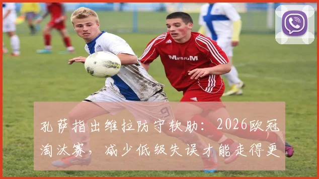 孔萨指出维拉防守软肋：2026欧冠淘汰赛，减少低级失误才能走得更远，后防线改进要点分析