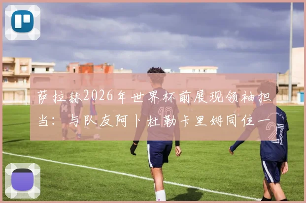萨拉赫2026年世界杯前展现领袖担当：与队友阿卜杜勒卡里姆同住一室，埃及媒体揭秘更衣室温情细节